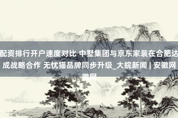 配资排行开户速度对比 中墅集团与京东家装在合肥达成战略合作 无忧猫品牌同步升级_大皖新闻 | 安徽网