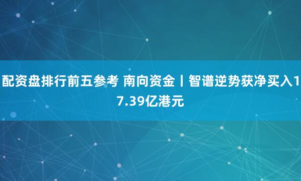 配资盘排行前五参考 南向资金丨智谱逆势获净买入17.39亿港元