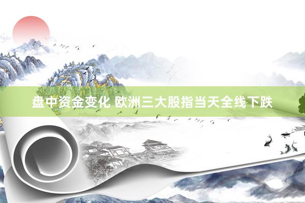 盘中资金变化 欧洲三大股指当天全线下跌