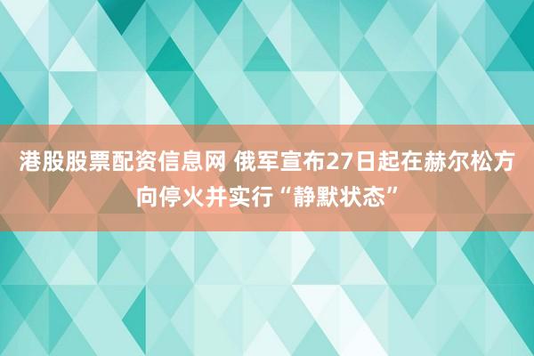 港股股票配资信息网 俄军宣布27日起在赫尔松方向停火并实行“静默状态”