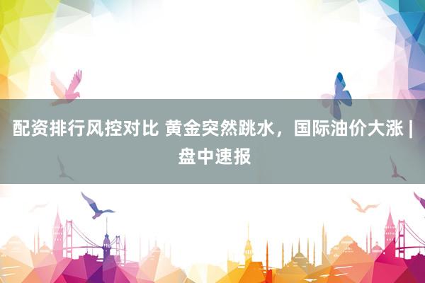 配资排行风控对比 黄金突然跳水，国际油价大涨 | 盘中速报