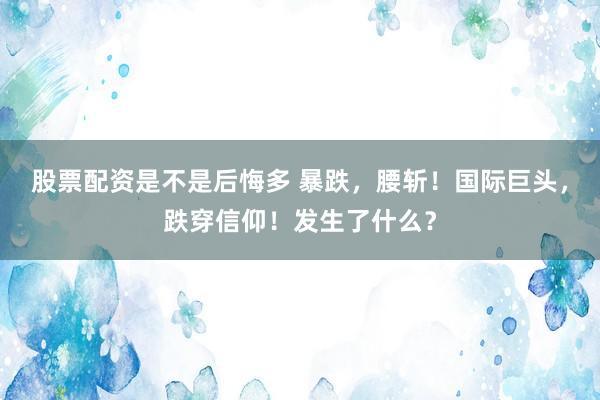 股票配资是不是后悔多 暴跌，腰斩！国际巨头，跌穿信仰！发生了什么？