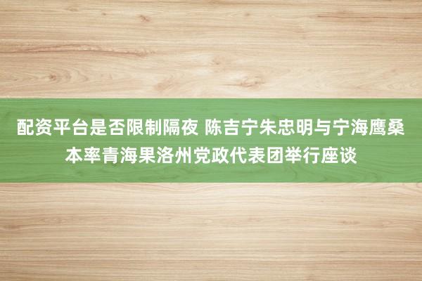 配资平台是否限制隔夜 陈吉宁朱忠明与宁海鹰桑本率青海果洛州党政代表团举行座谈