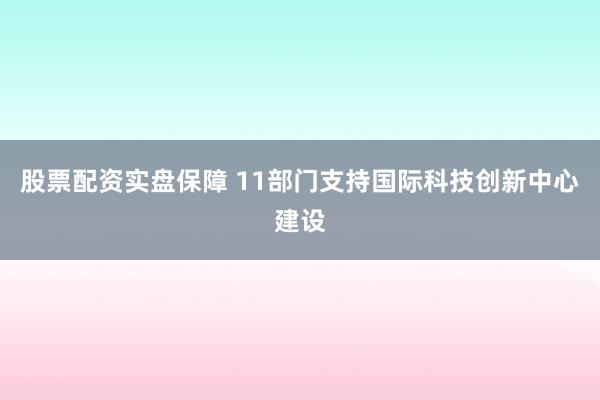 股票配资实盘保障 11部门支持国际科技创新中心建设