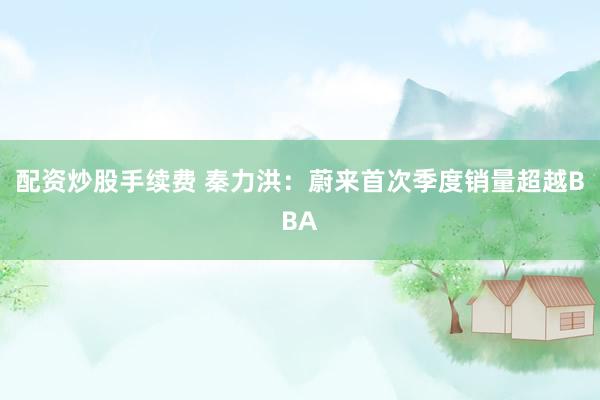 配资炒股手续费 秦力洪:蔚来首次季度销量超越BBA