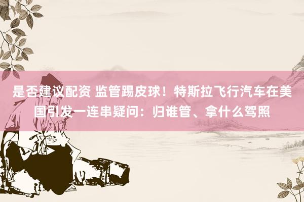 是否建议配资 监管踢皮球！特斯拉飞行汽车在美国引发一连串疑问：归谁管、拿什么驾照