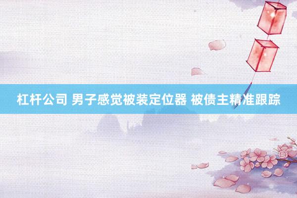 杠杆公司 男子感觉被装定位器 被债主精准跟踪