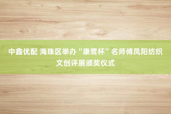 中鑫优配 海珠区举办“康鹭杯”名师傅凤阳纺织文创评展颁奖仪式