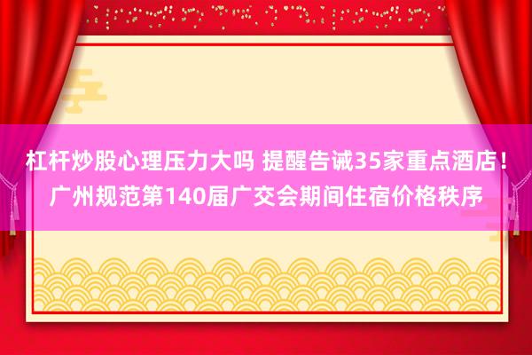 杠杆炒股心理压力大吗 提醒告诫35家重点酒店！广州规范第140届广交会期间住宿价格秩序