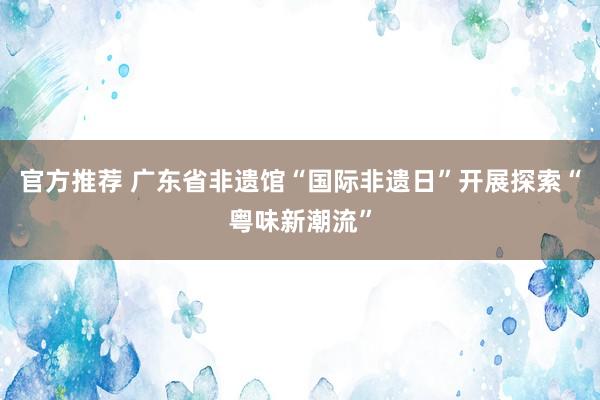 官方推荐 广东省非遗馆“国际非遗日”开展探索“粤味新潮流”