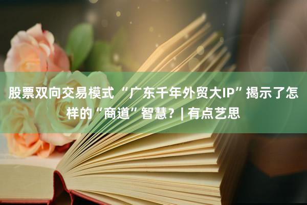 股票双向交易模式 “广东千年外贸大IP”揭示了怎样的“商道”智慧？| 有点艺思