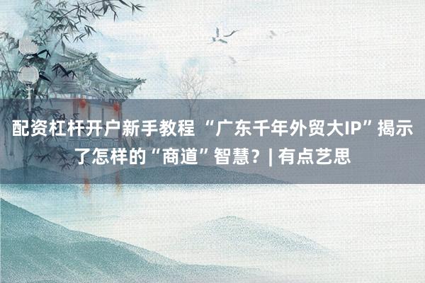 配资杠杆开户新手教程 “广东千年外贸大IP”揭示了怎样的“商道”智慧?| 有点艺思