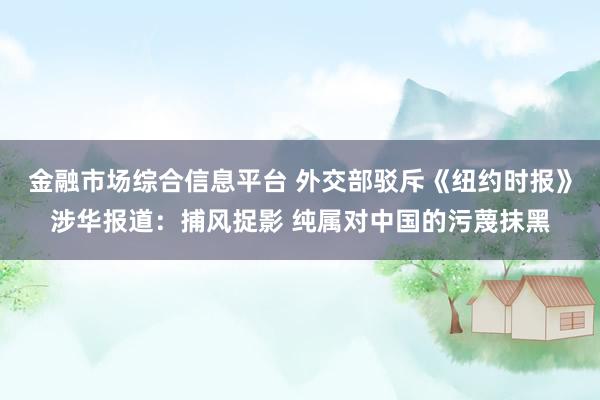 金融市场综合信息平台 外交部驳斥《纽约时报》涉华报道：捕风捉影 纯属对中国的污蔑抹黑