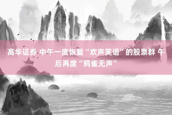 高华证券 中午一度恢复“欢声笑语”的股票群 午后再度“鸦雀无声”